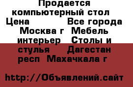 Продается компьютерный стол › Цена ­ 2 000 - Все города, Москва г. Мебель, интерьер » Столы и стулья   . Дагестан респ.,Махачкала г.